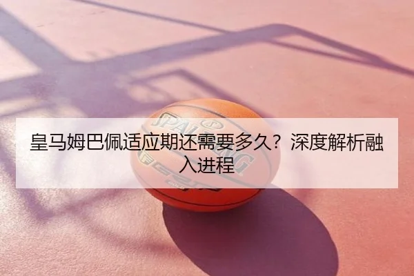 皇马姆巴佩适应期还需要多久？深度解析融入进程